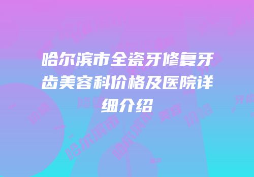 哈尔滨市全瓷牙修复牙齿美容科价格及医院详细介绍