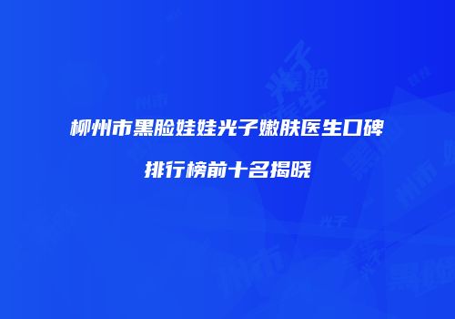 柳州市黑脸娃娃光子嫩肤医生口碑排行榜前十名揭晓