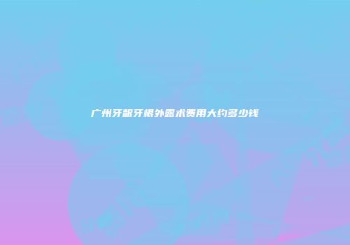 广州牙龈牙根外露术费用大约多少钱