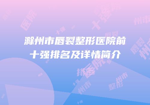 滁州市唇裂整形医院前十强排名及详情简介