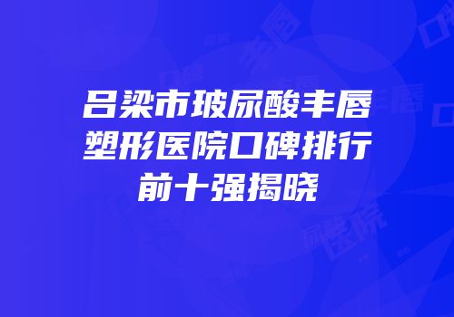 吕梁市玻尿酸丰唇塑形医院口碑排行前十强揭晓