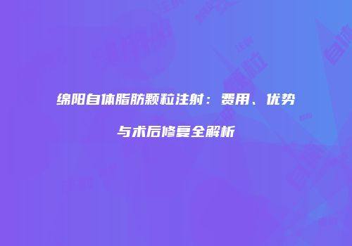 绵阳自体脂肪颗粒注射：费用、优势与术后修复全解析