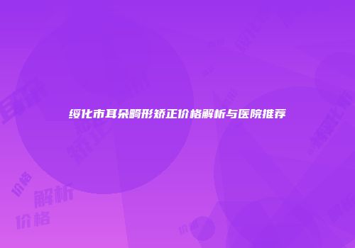 绥化市耳朵畸形矫正价格解析与医院推荐