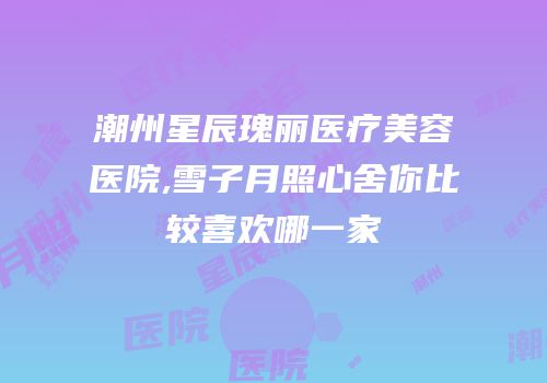 潮州星辰瑰丽医疗美容医院,雪子月照心舍你比较喜欢哪一家
