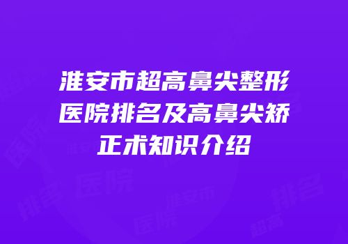 淮安市超高鼻尖整形医院排名及高鼻尖矫正术知识介绍