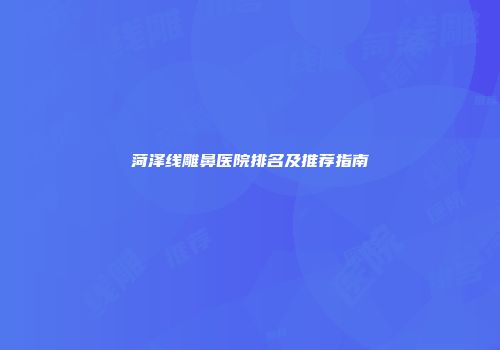 菏泽线雕鼻医院排名及推荐指南