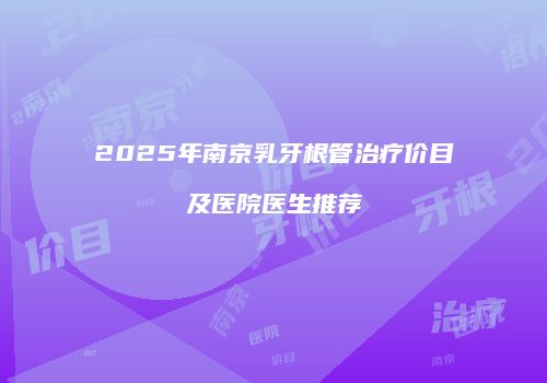2025年南京乳牙根管治疗价目及医院医生推荐