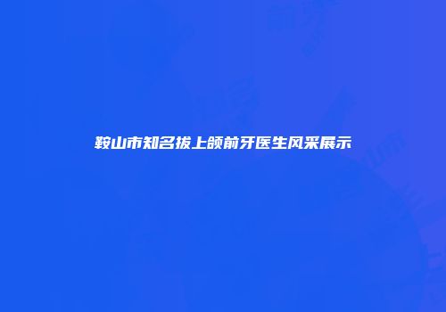 鞍山市知名拔上颌前牙医生风采展示