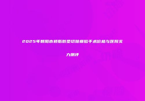 2025年朝阳市颊脂肪垫切除瘦脸手术价格与医院实力测评