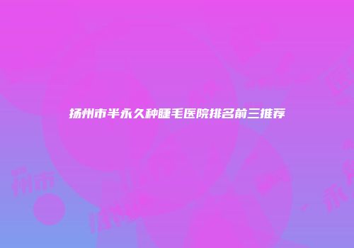 扬州市半永久种睫毛医院排名前三推荐
