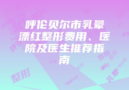 呼伦贝尔市乳晕漂红整形费用、医院及医生推荐指南