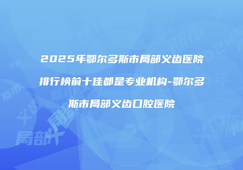2025年鄂尔多斯市局部义齿医院排行榜前十佳都是专业机构-鄂尔多斯市局部义齿口腔医院