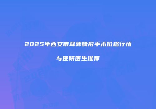 2025年西安市耳郭畸形手术价格行情与医院医生推荐