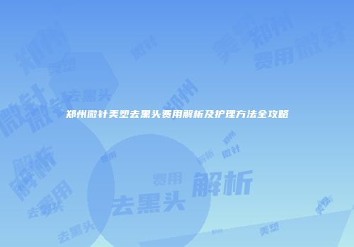 郑州微针美塑去黑头费用解析及护理方法全攻略