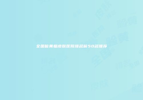 全国睑黄瘤皮肤医院排名前50名推荐