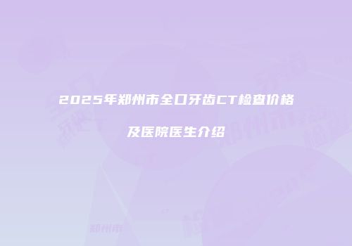 2025年郑州市全口牙齿CT检查价格及医院医生介绍