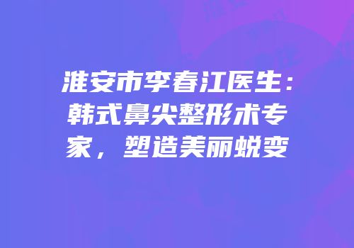 淮安市李春江医生：韩式鼻尖整形术专家，塑造美丽蜕变