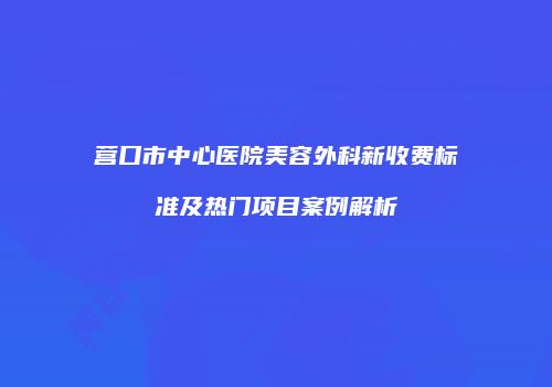 营口市中心医院美容外科新收费标准及热门项目案例解析