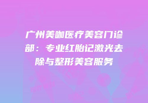 广州美咖医疗美容门诊部：专业红胎记激光去除与整形美容服务