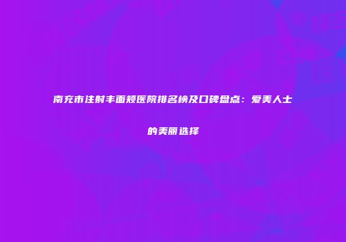 南充市注射丰面颊医院排名榜及口碑盘点：爱美人士的美丽选择