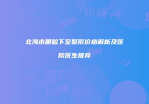 北海市眼睑下至整形价格解析及医院医生推荐