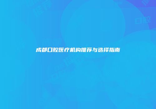 成都口腔医疗机构推荐与选择指南