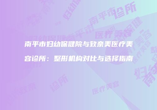南平市妇幼保健院与致奈美医疗美容诊所：整形机构对比与选择指南