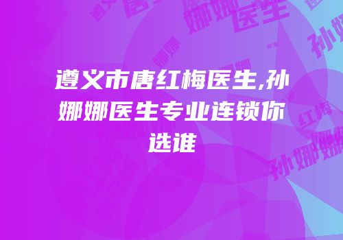 遵义市唐红梅医生,孙娜娜医生专业连锁你选谁