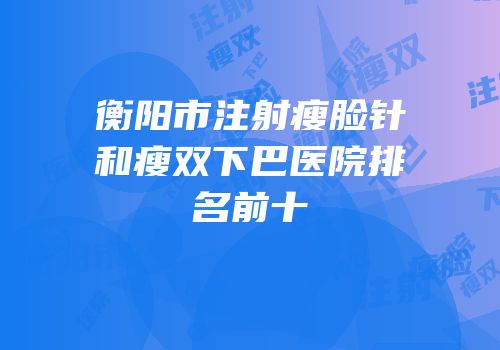 衡阳市注射瘦脸针和瘦双下巴医院排名前十