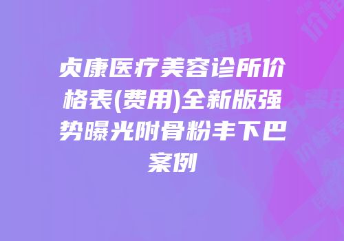 贞康医疗美容诊所价格表(费用)全新版强势曝光附骨粉丰下巴案例