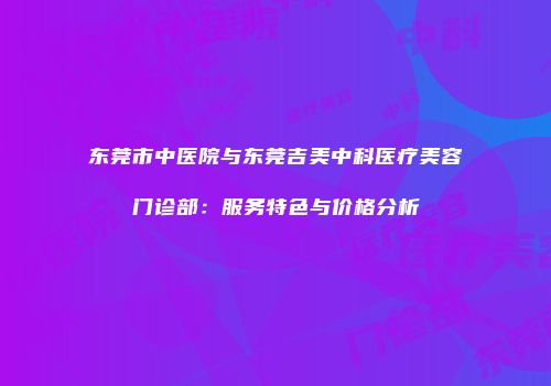 东莞市中医院与东莞吉美中科医疗美容门诊部：服务特色与价格分析