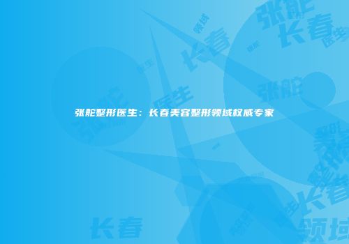 张舵整形医生：长春美容整形领域权威专家