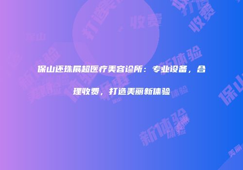 保山还珠展超医疗美容诊所：专业设备，合理收费，打造美丽新体验