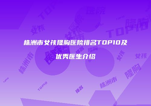 株洲市女孩隆胸医院排名TOP10及优秀医生介绍
