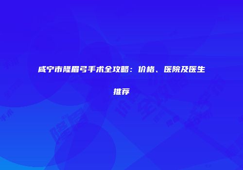 咸宁市隆眉弓手术全攻略：价格、医院及医生推荐