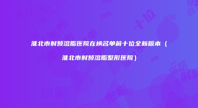 淮北市射频溶脂医院在榜名单前十位全新版本（淮北市射频溶脂整形医院）