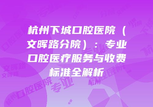 杭州下城口腔医院（文晖路分院）：专业口腔医疗服务与收费标准全解析
