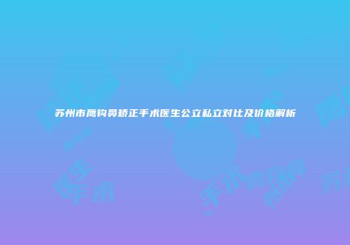 苏州市鹰钩鼻矫正手术医生公立私立对比及价格解析