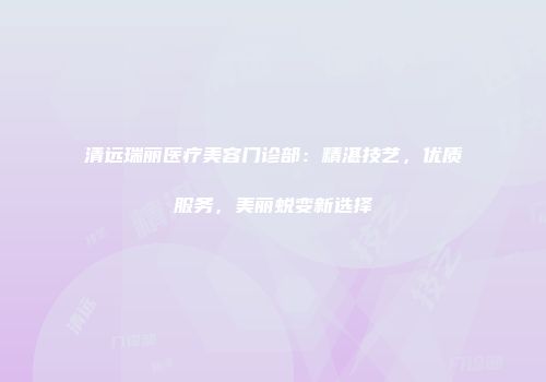 清远瑞丽医疗美容门诊部：精湛技艺，优质服务，美丽蜕变新选择
