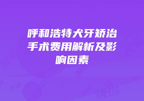 呼和浩特犬牙矫治手术费用解析及影响因素