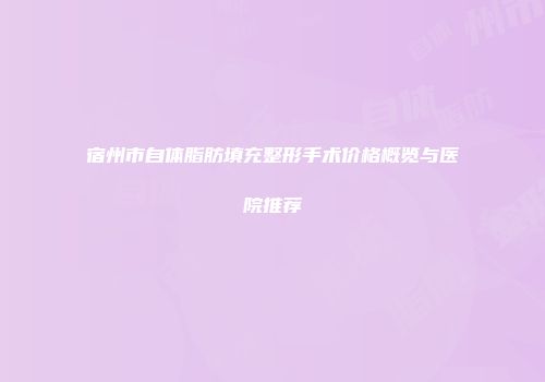 宿州市自体脂肪填充整形手术价格概览与医院推荐