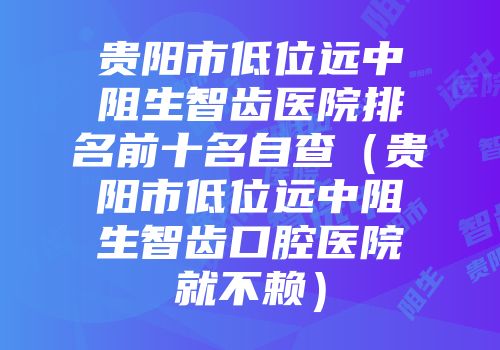 贵阳市低位远中阻生智齿医院排名前十名自查（贵阳市低位远中阻生智齿口腔医院就不赖）