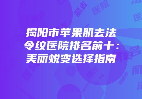 揭阳市苹果肌去法令纹医院排名前十：美丽蜕变选择指南