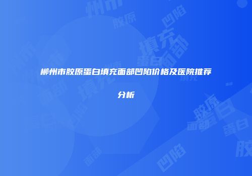 郴州市胶原蛋白填充面部凹陷价格及医院推荐分析