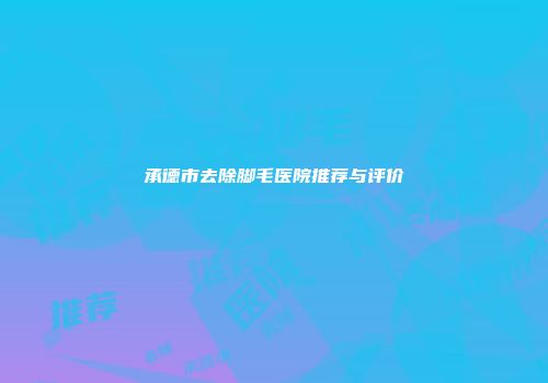 承德市去除脚毛医院推荐与评价
