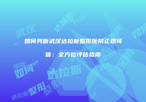 如何判断武汉达拉斯整形医院正规可信：全方位评估指南