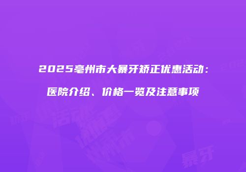 2025亳州市大暴牙矫正优惠活动：医院介绍、价格一览及注意事项