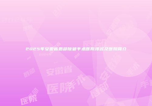 2025年安徽省唇部除皱手术医院排名及医院简介