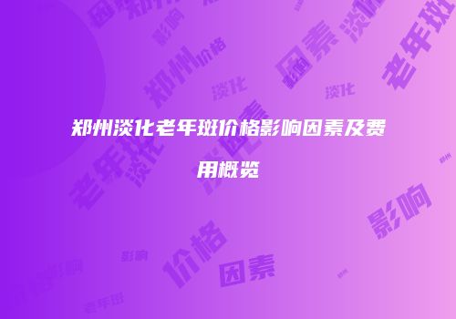 郑州淡化老年斑价格影响因素及费用概览