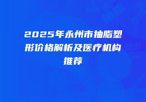 2025年永州市抽脂塑形价格解析及医疗机构推荐